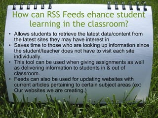 How can RSS Feeds ehance student learning in the classroom?   Allows students to retrieve the latest data/content from the latest sites they may have interest in. Saves time to those who are looking up information since the student/teacher does not have to visit each site individually. This tool can be used when giving assignments as well as delivering information to students in & out of classroom.  Feeds can also be used for updating websites with current articles pertaining to certain subject areas (ex: Our websites we are creating.) 