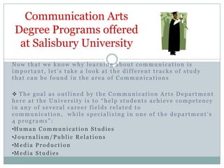 Communication Arts Degree Programs offeredat Salisbury University Now that we know why learning about communication is important, let’s take a look at the different tracks of study that can be found in the area of Communications ,[object Object]