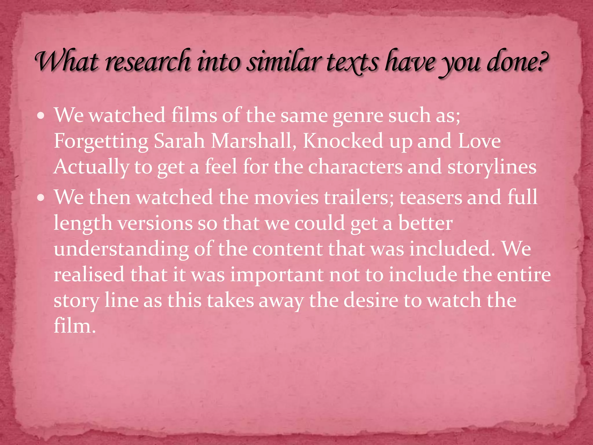 We watched films of the same genre such as; Forgetting Sarah Marshall, Knocked up and Love Actually to get a feel for the characters and storylinesWe then watched the movies trailers; teasers and full length versions so that we could get a better understanding of the content that was included. We realised that it was important not to include the entire story line as this takes away the desire to watch the film. What research into similar texts have you done?
