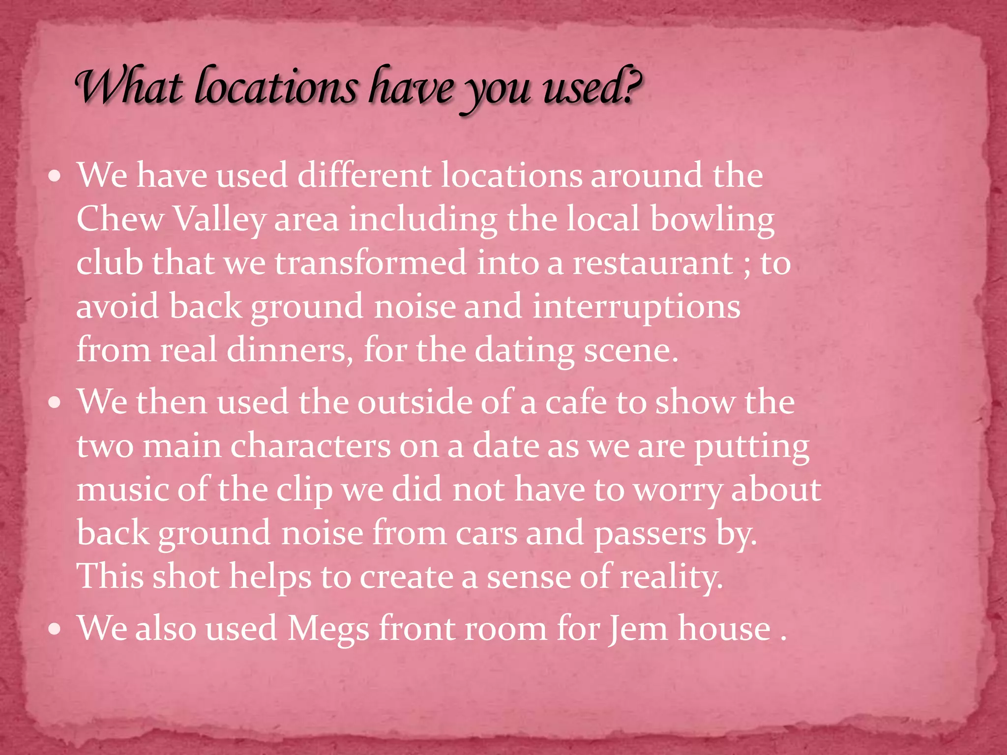 What locations have you used?We have used different locations around the Chew Valley area including the local bowling club that we transformed into a restaurant ; to avoid back ground noise and interruptions from real dinners, for the dating scene.We then used the outside of a cafe to show the two main characters on a date as we are putting music of the clip we did not have to worry about back ground noise from cars and passers by. This shot helps to create a sense of reality.We also used Megs front room for Jem house . 