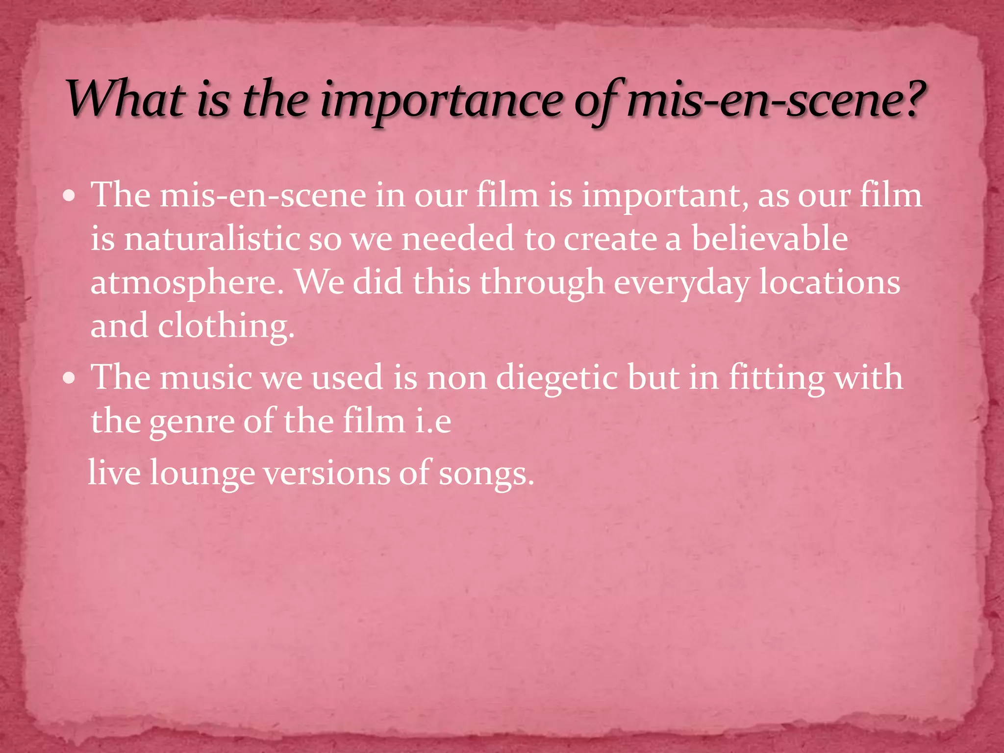The mis-en-scene in our film is important, as our film is naturalistic so we needed to create a believable atmosphere. We did this through everyday locations and clothing. The music we used is non diegetic but in fitting with the genre of the film i.e   live lounge versions of songs.What is the importance of mis-en-scene?