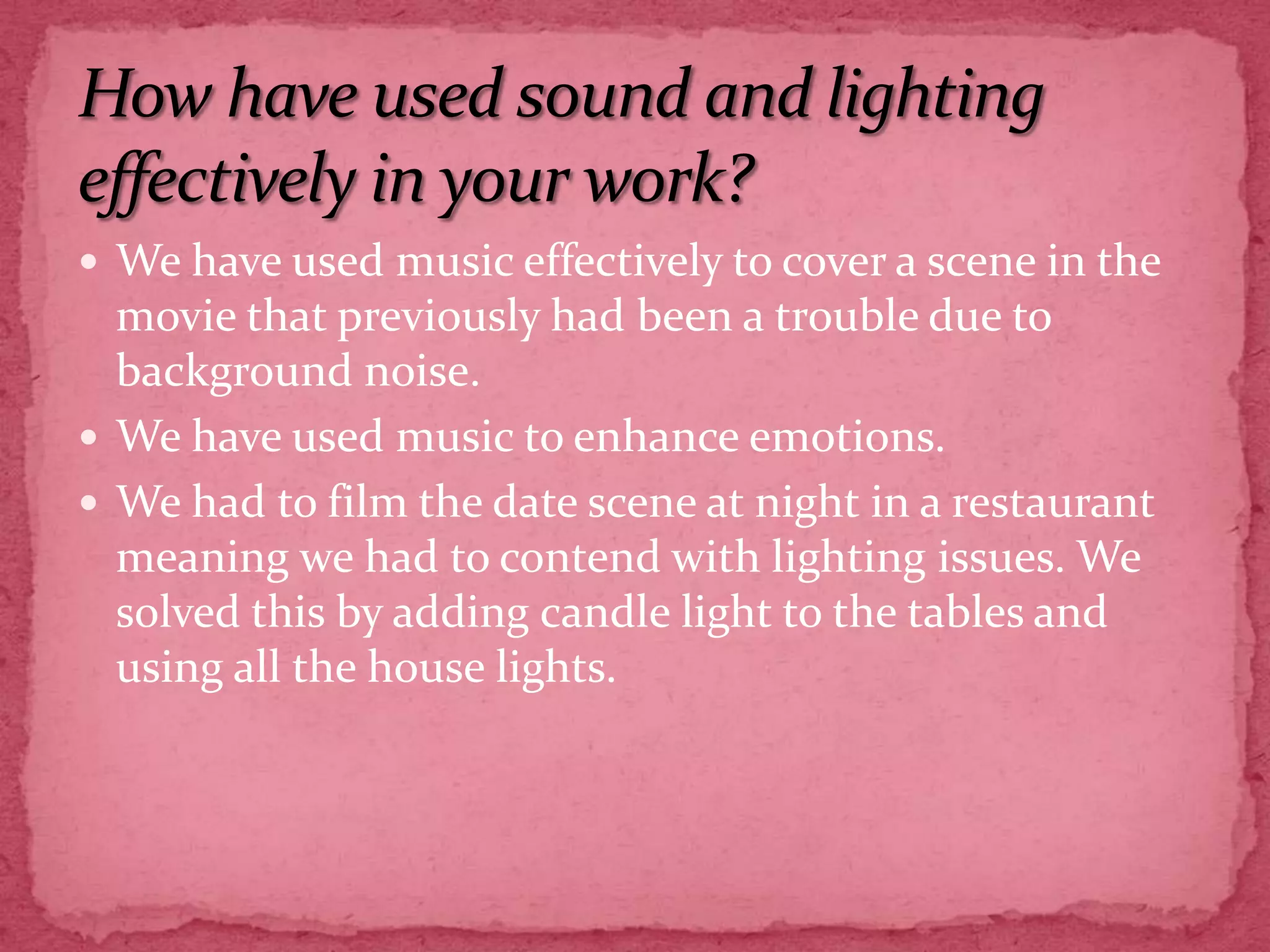 How have used sound and lighting effectively in your work?We have used music effectively to cover a scene in the movie that previously had been a trouble due to background noise.We have used music to enhance emotions.We had to film the date scene at night in a restaurant meaning we had to contend with lighting issues. We solved this by adding candle light to the tables and using all the house lights.    