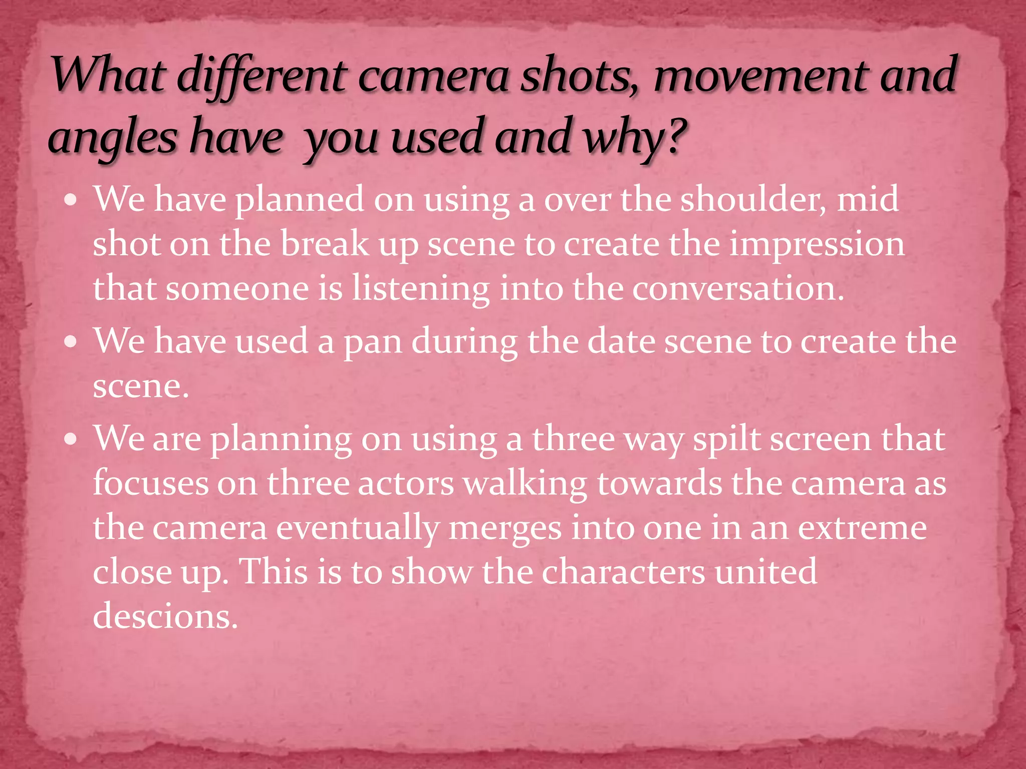 We have planned on using a over the shoulder, mid shot on the break up scene to create the impression that someone is listening into the conversation.We have used a pan during the date scene to create the scene. We are planning on using a three way spilt screen that focuses on three actors walking towards the camera as the camera eventually merges into one in an extreme close up. This is to show the characters united descions. What different camera shots, movement and angles have  you used and why?