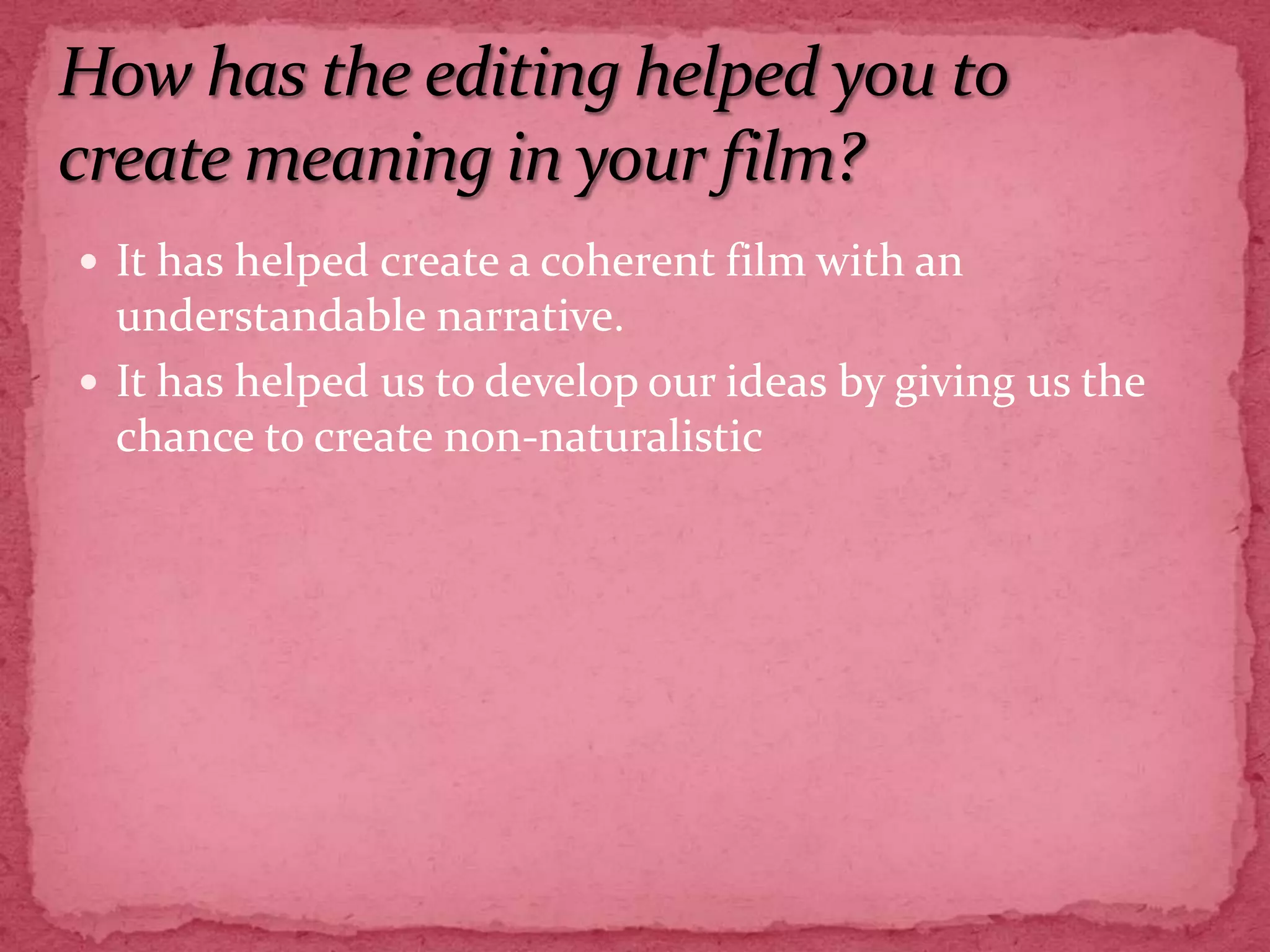 How has the editing helped you to create meaning in your film?It has helped create a coherent film with an understandable narrative.It has helped us to develop our ideas by giving us the chance to create non-naturalistic 