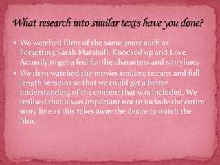We watched films of the same genre such as; Forgetting Sarah Marshall, Knocked up and Love Actually to get a feel for the characters and storylinesWe then watched the movies trailers; teasers and full length versions so that we could get a better understanding of the content that was included. We realised that it was important not to include the entire story line as this takes away the desire to watch the film. What research into similar texts have you done?