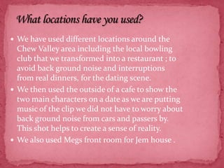 What locations have you used?We have used different locations around the Chew Valley area including the local bowling club that we transformed into a restaurant ; to avoid back ground noise and interruptions from real dinners, for the dating scene.We then used the outside of a cafe to show the two main characters on a date as we are putting music of the clip we did not have to worry about back ground noise from cars and passers by. This shot helps to create a sense of reality.We also used Megs front room for Jem house . 