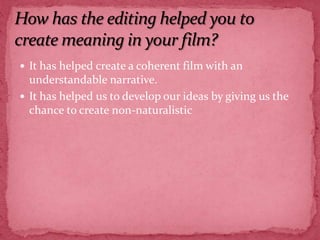 How has the editing helped you to create meaning in your film?It has helped create a coherent film with an understandable narrative.It has helped us to develop our ideas by giving us the chance to create non-naturalistic 