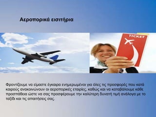 Αεποποπικά ειζιηήπια




Φξνληίδνπκε λα είκαζηε έγθαηξα ελεκεξσκέλνη γηα φιεο ηηο πξνζθνξέο πνπ θαηά
θαηξνχο αλαθνηλψλνπλ νη αεξνπνξηθέο εηαηξίεο, θαζψο θαη λα θαηαβάινπκε θάζε
πξνζπάζεηα ψζηε λα ζαο πξνζθέξνπκε ηελ θαιχηεξε δπλαηή ηηκή αλάινγα κε ην
ηαμίδη θαη ηηο απαηηήζεηο ζαο.
 