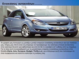 Δνοικιάζειρ αςηοκινήηων………




Τν γξαθείν καο ιεηηνπξγεί σο κεζάδσλ κεηαμχ εηαηξεηψλ ελνηθίαζεο απηνθηλήησλ θαη ησλ πειαηψλ
καο. Σηφρνο καο πάληα είλαη λα κπνξνχκε λα πξνζθέξνπκε ηελ θαιχηεξε επηινγή απηνθηλήηνπ
ζηελ θαιχηεξε δπλαηή ηηκή (θζελφηεξα θαη απφ φηη ζα ην λνηθηάδαηε απ’ επζείαο απφ ηηο εηαηξείεο).
Γηα ην ιφγν απηφ ζπλεξγαδφκαζηε κε ηηο κεγαιχηεξεο εηαηξείεο ελνηθηάζεσο απηνθηλήησλ ζηελ
Ειιάδα (Hertz, Avis, Europcar, Budget, Thrifty κ.α), θαη επηιέγνπκε απηή πνπ πηζηεχνπκε φηη
είλαη ζπκθέξνπζα θαη θαιχπηεη θαιχηεξα ηηο αλάγθεο ζαο
 