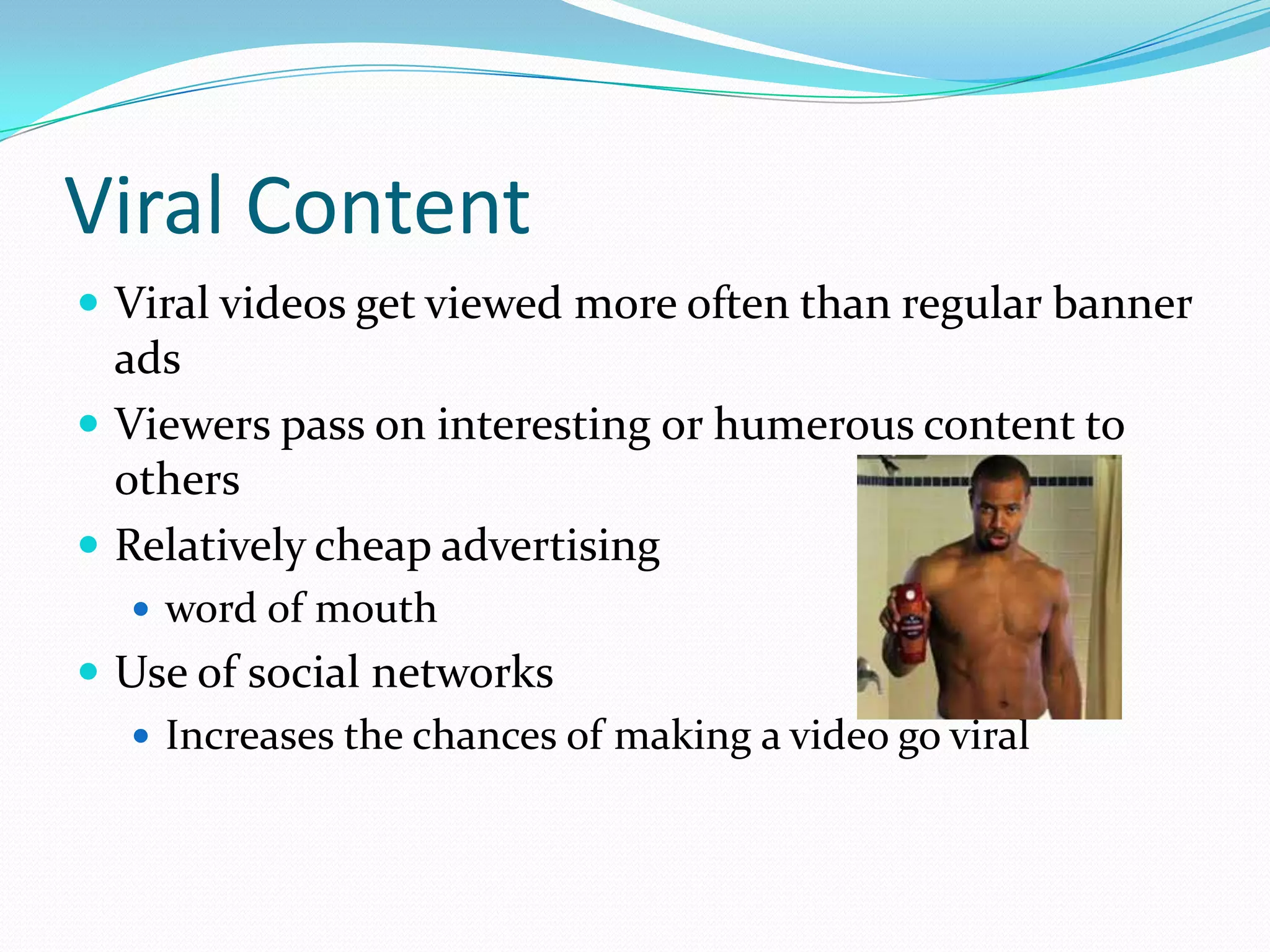 Viral Content
 Viral videos get viewed more often than regular banner
  ads
 Viewers pass on interesting or humerous content to
  others
 Relatively cheap advertising
   word of mouth
 Use of social networks
   Increases the chances of making a video go viral
 