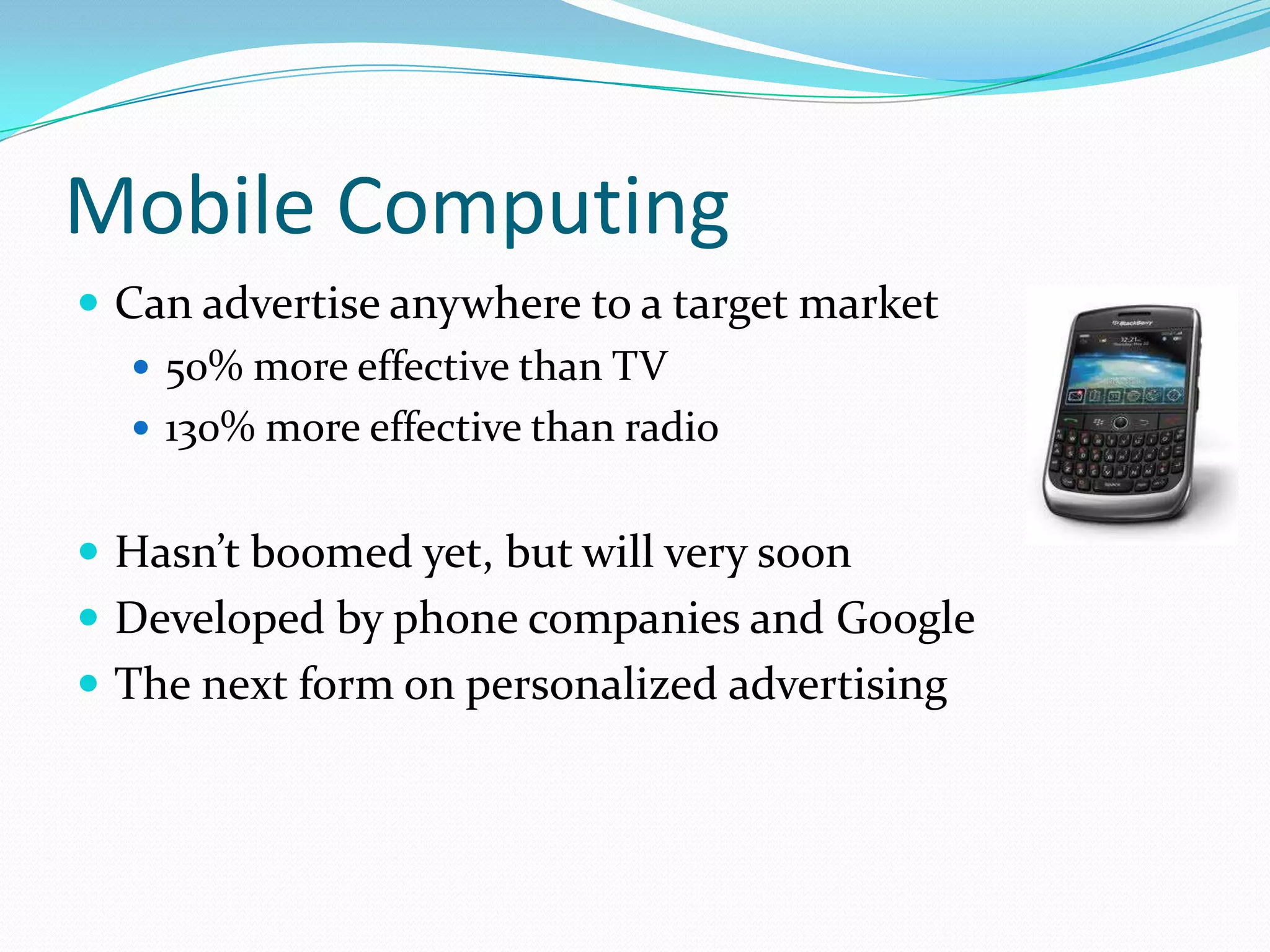 Mobile Computing
 Can advertise anywhere to a target market
    50% more effective than TV
    130% more effective than radio


 Hasn’t boomed yet, but will very soon
 Developed by phone companies and Google
 The next form on personalized advertising
 