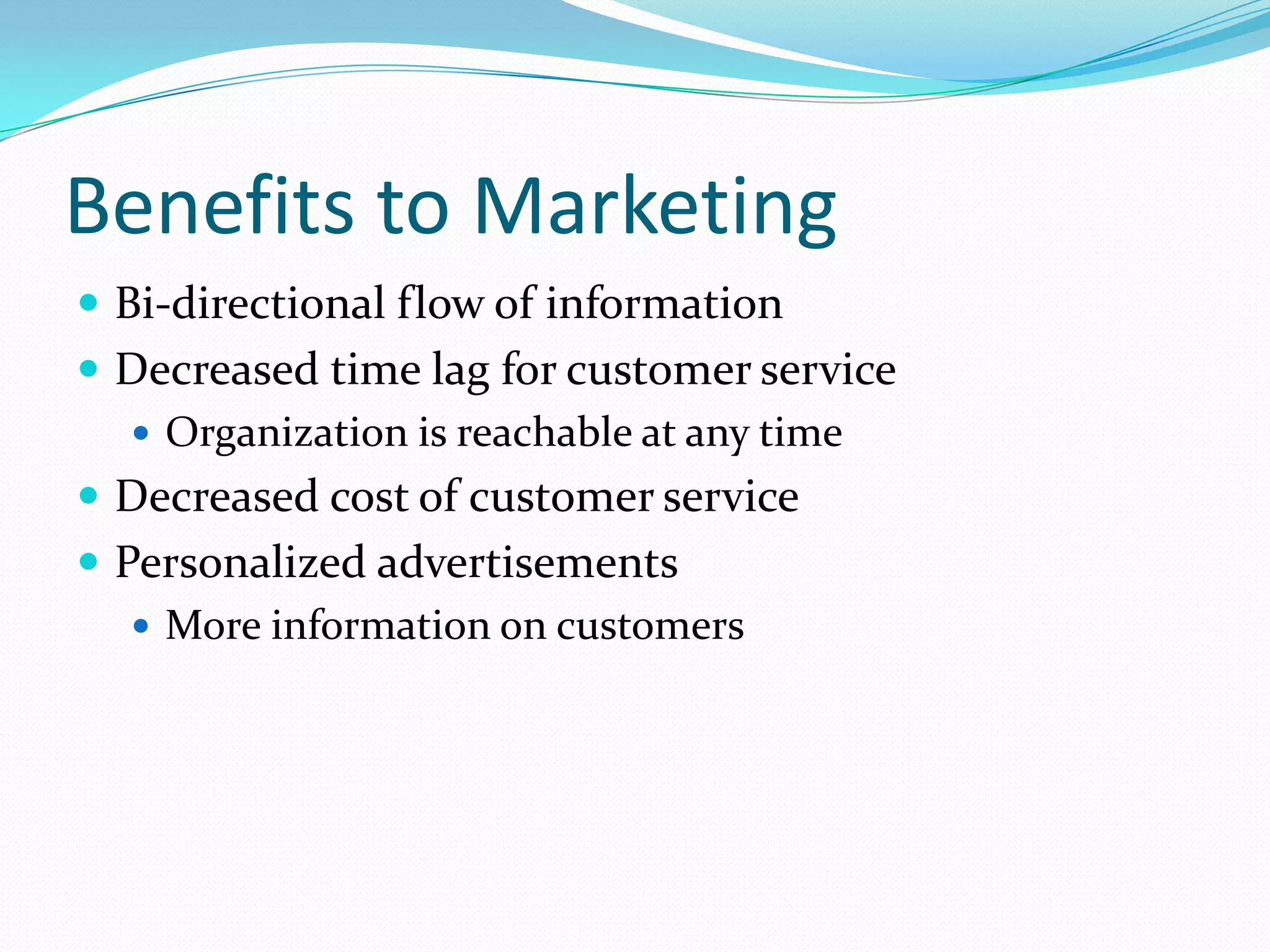Benefits to Marketing
 Bi-directional flow of information
 Decreased time lag for customer service
   Organization is reachable at any time
 Decreased cost of customer service
 Personalized advertisements
    More information on customers
 