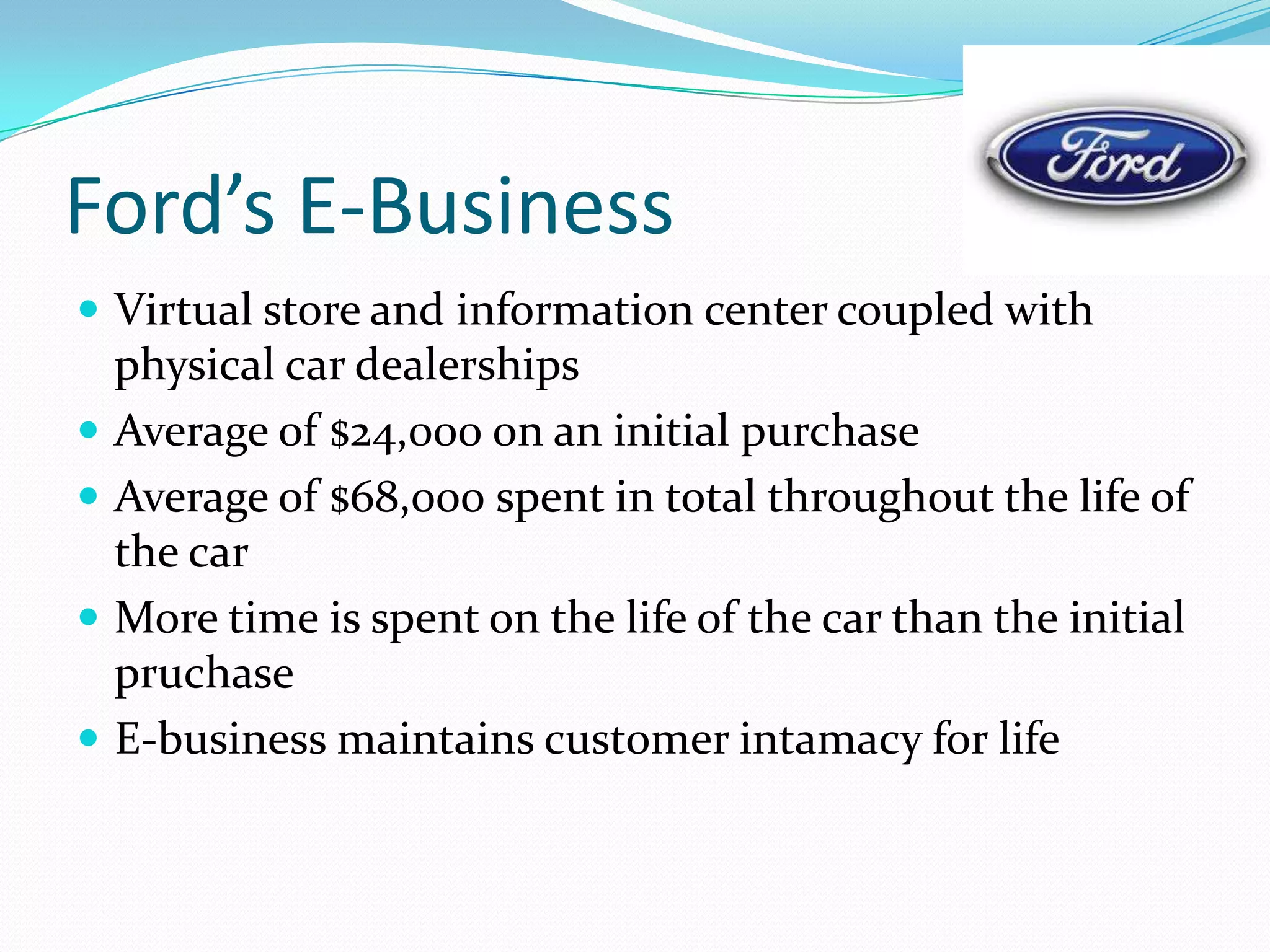Ford’s E-Business
 Virtual store and information center coupled with
    physical car dealerships
   Average of $24,000 on an initial purchase
   Average of $68,000 spent in total throughout the life of
    the car
   More time is spent on the life of the car than the initial
    pruchase
   E-business maintains customer intamacy for life
 