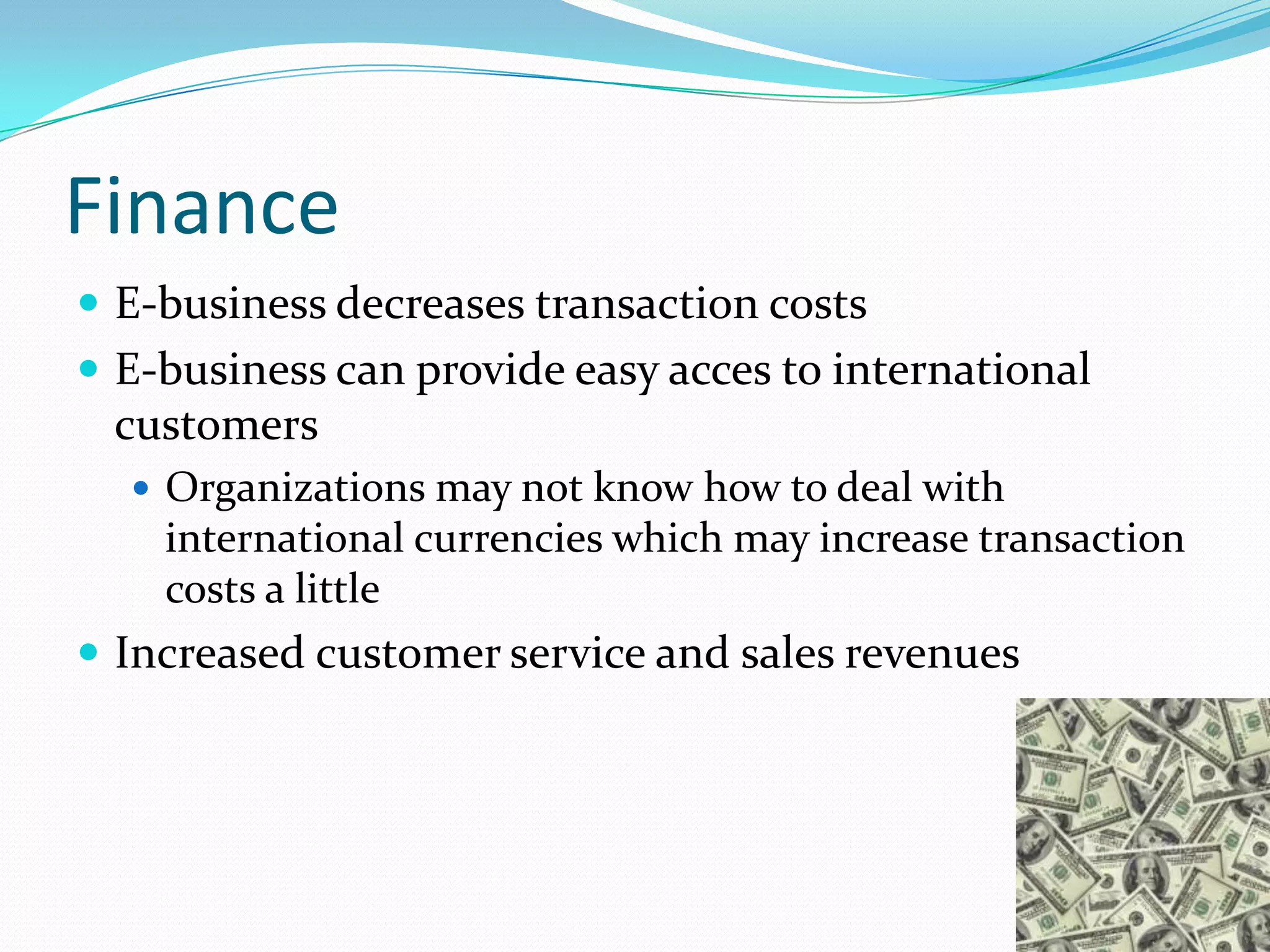 Finance
 E-business decreases transaction costs
 E-business can provide easy acces to international
 customers
   Organizations may not know how to deal with
    international currencies which may increase transaction
    costs a little
 Increased customer service and sales revenues
 