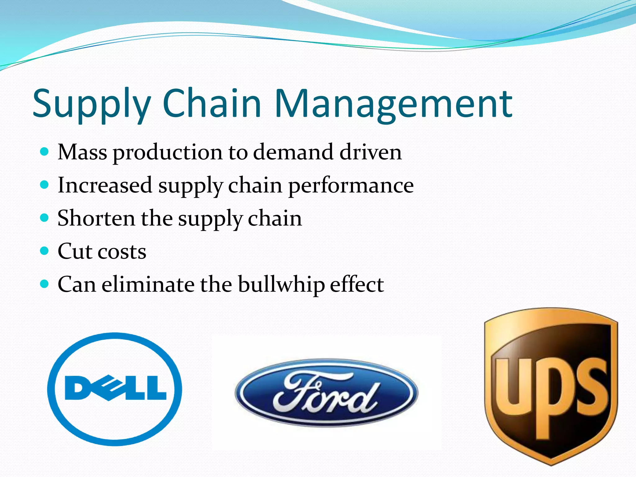 Supply Chain Management
 Mass production to demand driven
 Increased supply chain performance
 Shorten the supply chain
 Cut costs
 Can eliminate the bullwhip effect
 