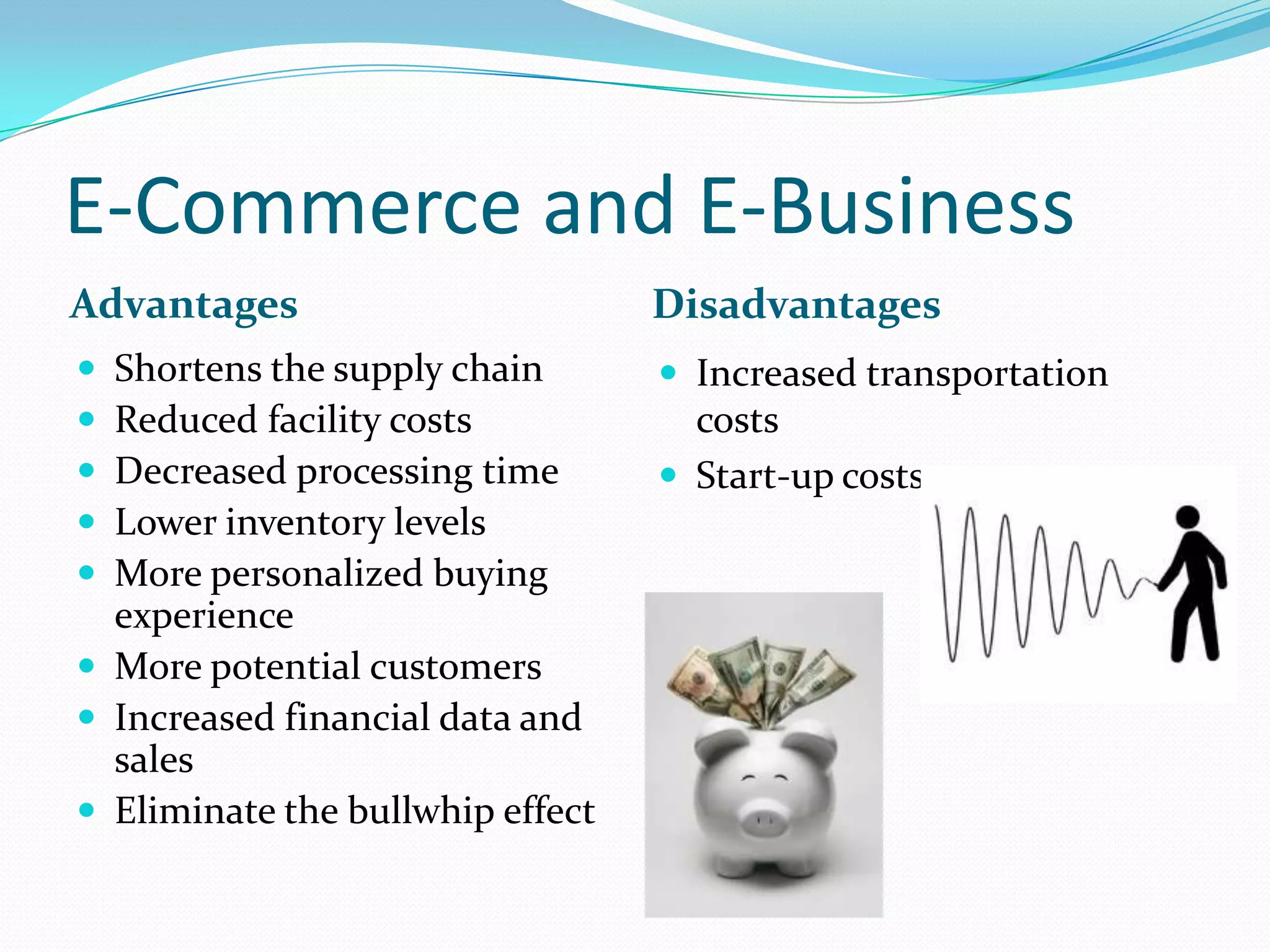 E-Commerce and E-Business
Advantages                        Disadvantages
 Shortens the supply chain        Increased transportation
 Reduced facility costs            costs
 Decreased processing time        Start-up costs
 Lower inventory levels
 More personalized buying
  experience
 More potential customers
 Increased financial data and
  sales
 Eliminate the bullwhip effect
 
