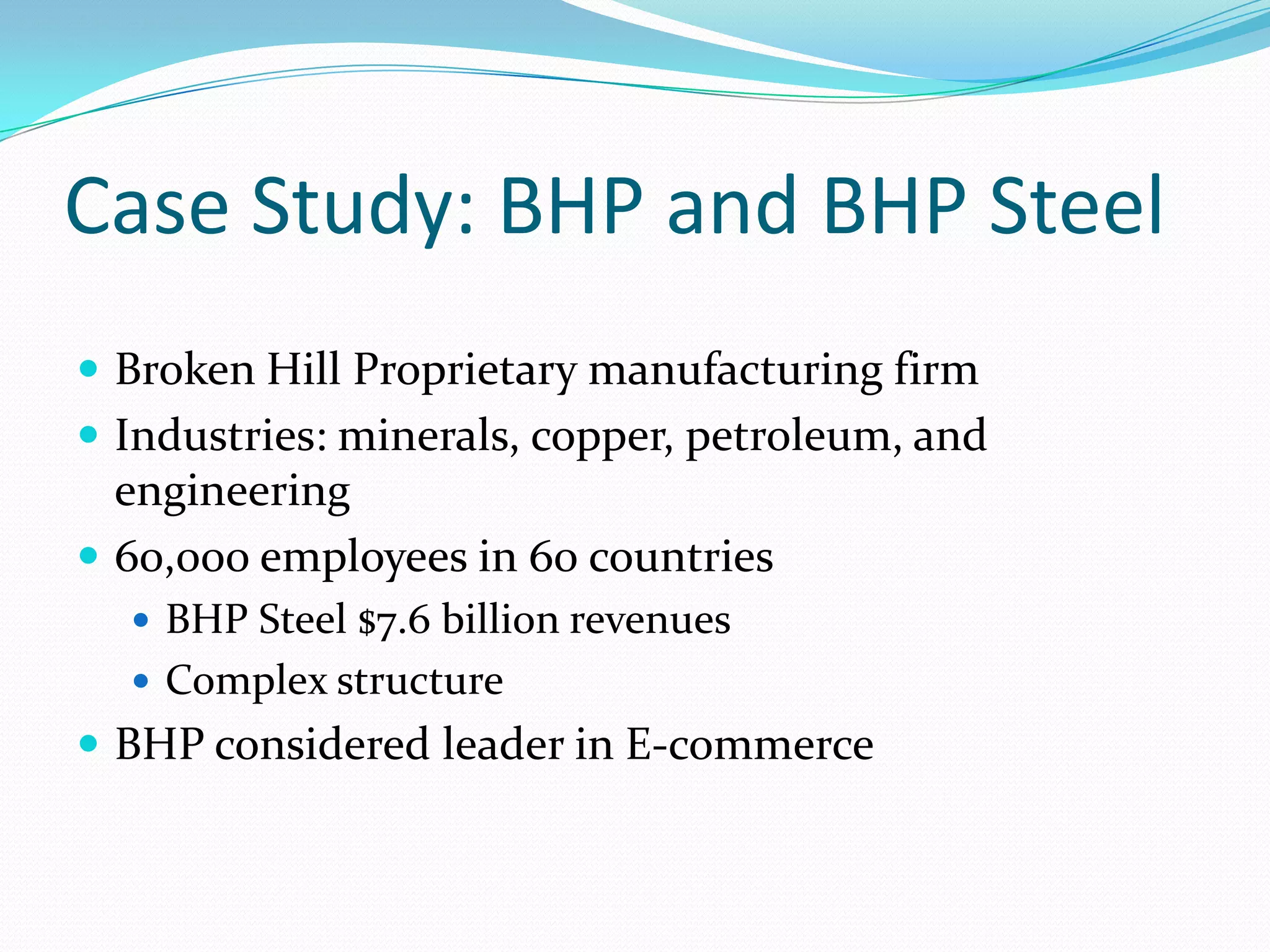 Case Study: BHP and BHP Steel
 Broken Hill Proprietary manufacturing firm
 Industries: minerals, copper, petroleum, and
  engineering
 60,000 employees in 60 countries
   BHP Steel $7.6 billion revenues
   Complex structure
 BHP considered leader in E-commerce
 