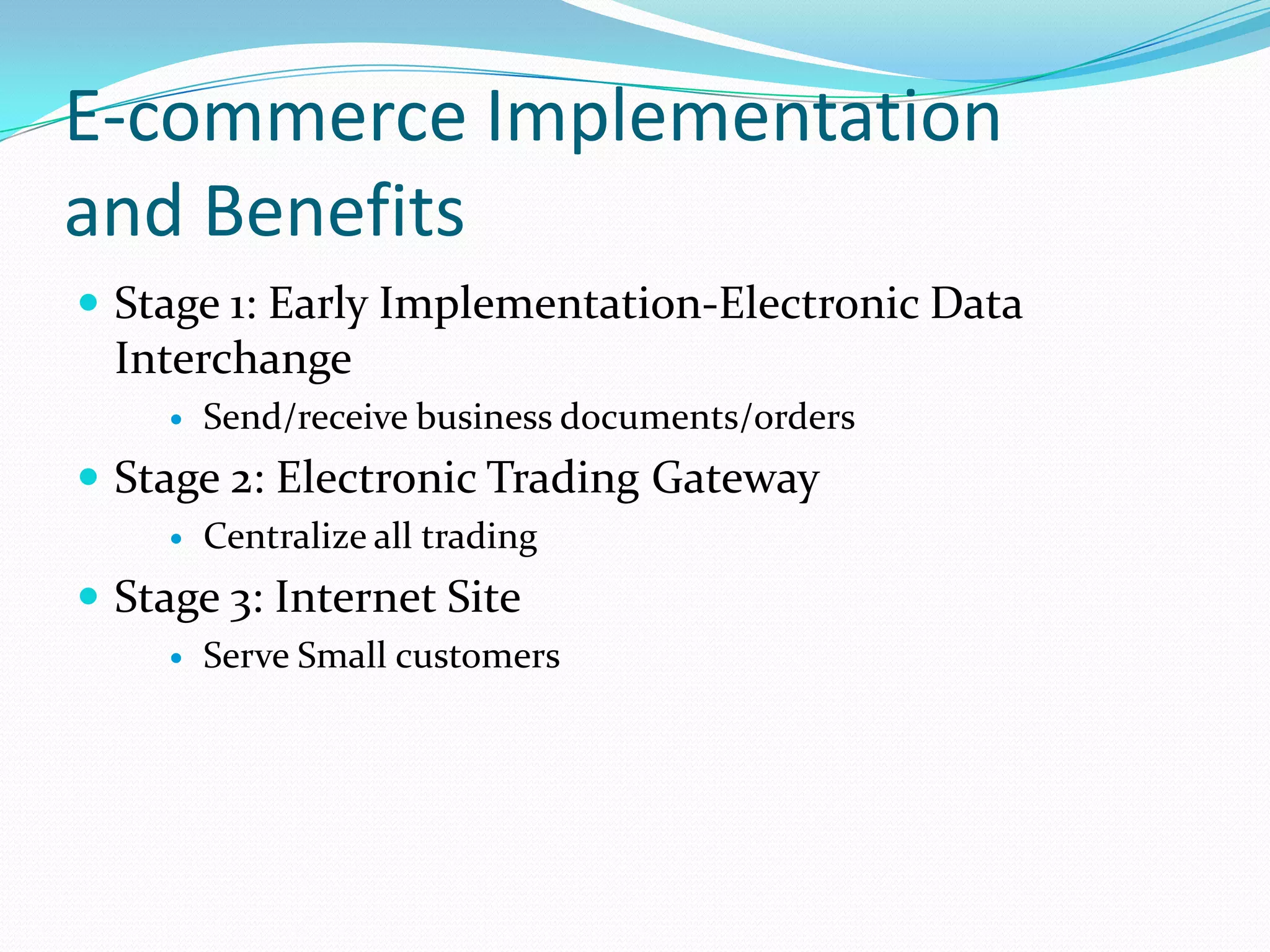 E-commerce Implementation
and Benefits
 Stage 1: Early Implementation-Electronic Data
  Interchange
        Send/receive business documents/orders
 Stage 2: Electronic Trading Gateway
        Centralize all trading
 Stage 3: Internet Site
        Serve Small customers
 
