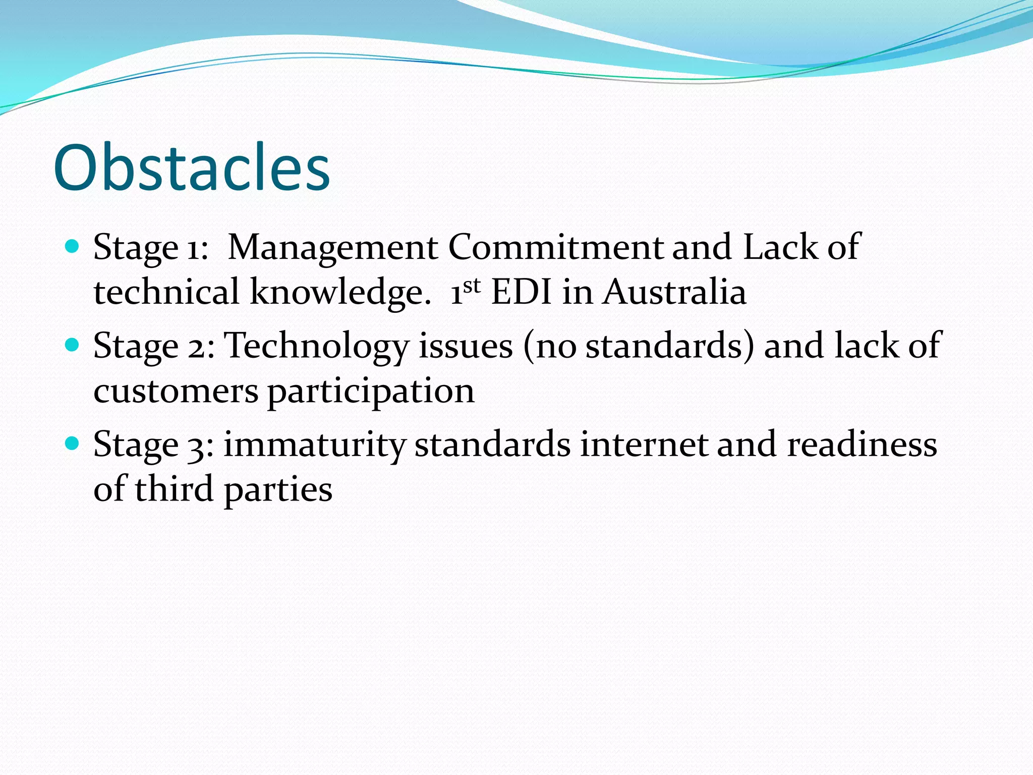 Obstacles
 Stage 1: Management Commitment and Lack of
  technical knowledge. 1st EDI in Australia
 Stage 2: Technology issues (no standards) and lack of
  customers participation
 Stage 3: immaturity standards internet and readiness
  of third parties
 