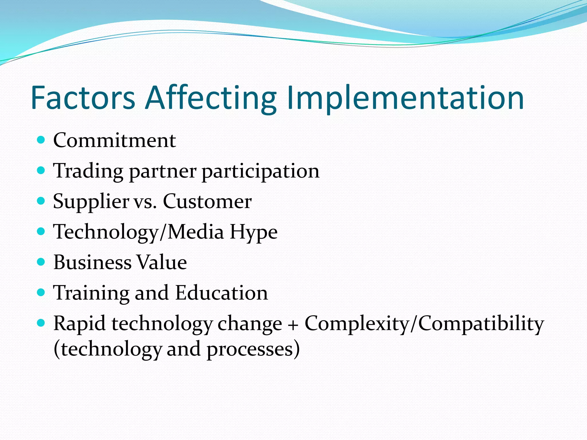 Factors Affecting Implementation
 Commitment
 Trading partner participation
 Supplier vs. Customer
 Technology/Media Hype
 Business Value
 Training and Education
 Rapid technology change + Complexity/Compatibility
 (technology and processes)
 
