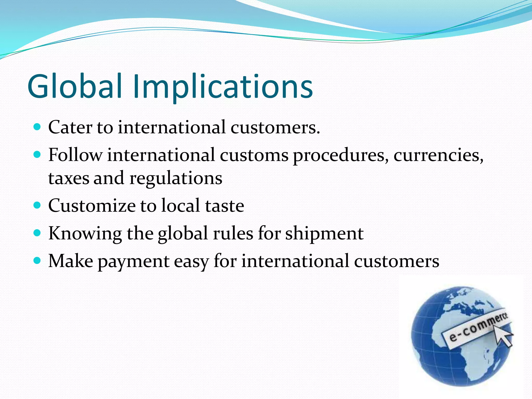 Global Implications
 Cater to international customers.
 Follow international customs procedures, currencies,
  taxes and regulations
 Customize to local taste
 Knowing the global rules for shipment
 Make payment easy for international customers
 