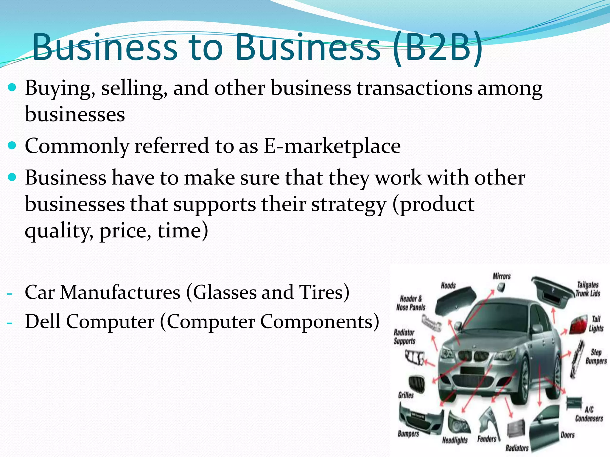 Business to Business (B2B)
 Buying, selling, and other business transactions among
  businesses
 Commonly referred to as E-marketplace
 Business have to make sure that they work with other
  businesses that supports their strategy (product
  quality, price, time)

- Car Manufactures (Glasses and Tires)
- Dell Computer (Computer Components)
 