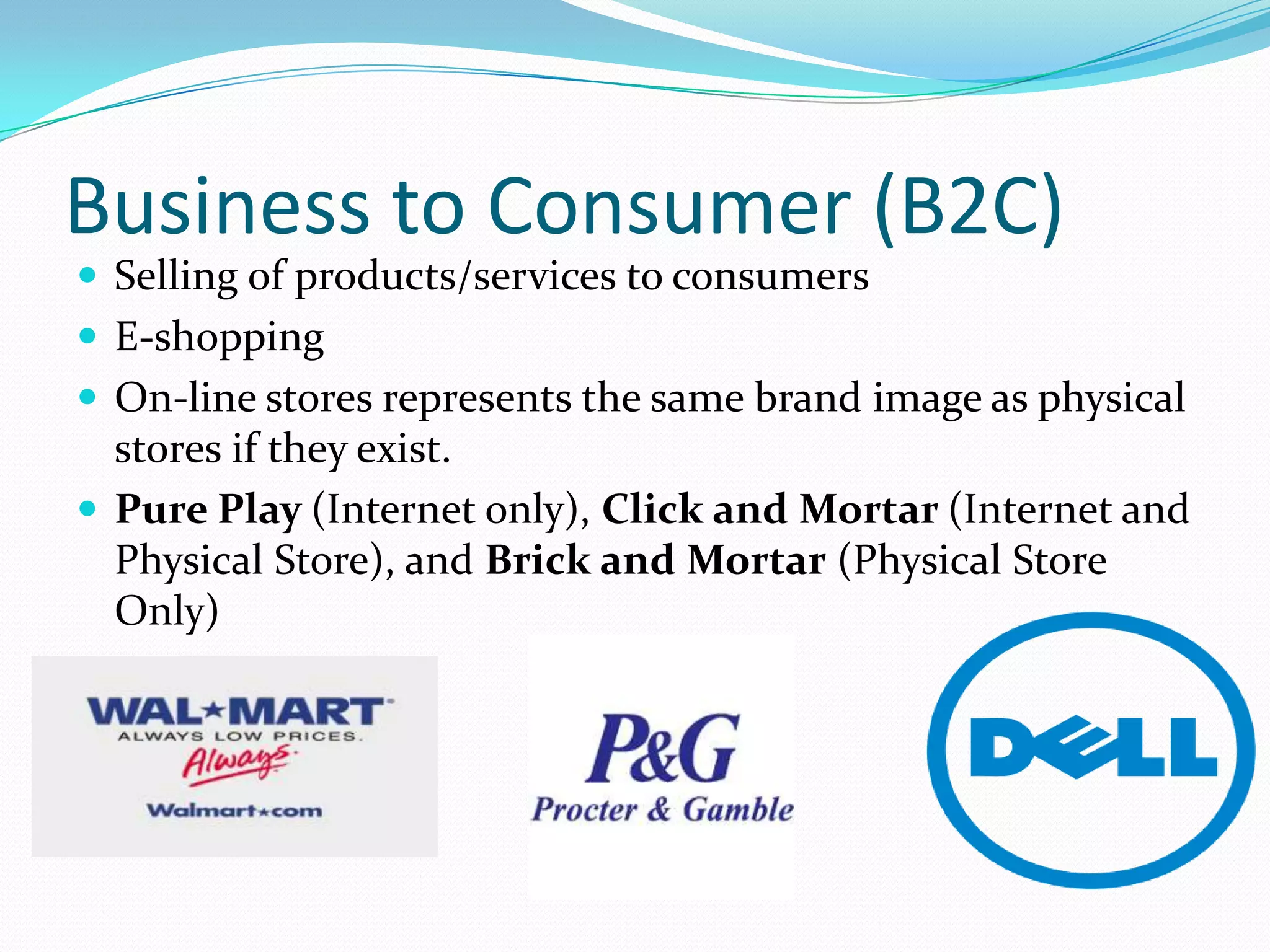 Business to Consumer (B2C)
 Selling of products/services to consumers
 E-shopping
 On-line stores represents the same brand image as physical
  stores if they exist.
 Pure Play (Internet only), Click and Mortar (Internet and
  Physical Store), and Brick and Mortar (Physical Store
  Only)


-
 