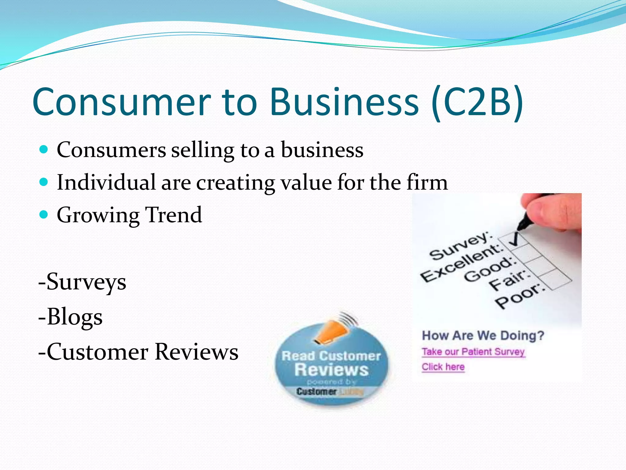 Consumer to Business (C2B)
 Consumers selling to a business
 Individual are creating value for the firm
 Growing Trend


-Surveys
-Blogs
-Customer Reviews
 
