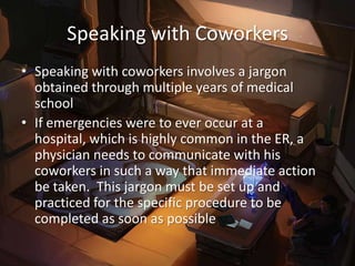 Speaking with Coworkers
• Speaking with coworkers involves a jargon
  obtained through multiple years of medical
  school
• If emergencies were to ever occur at a
  hospital, which is highly common in the ER, a
  physician needs to communicate with his
  coworkers in such a way that immediate action
  be taken. This jargon must be set up and
  practiced for the specific procedure to be
  completed as soon as possible
 
