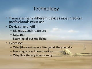 Technology
• There are many different devices most medical
  professionals must use
• Devices help with:
  – Diagnosis and treatment
  – Research
  – Learning about medicine
• Examine:
  – What the devices are like, what they can do
  – Learning to use these devices
  – Why this literacy is necessary
 