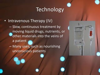 Technology
• Intravenous Therapy (IV)
  – Slow, continuous treatment by
    moving liquid drugs, nutrients, or
    other materials into the veins of
    a patient
  – Many uses, such as nourishing
    unconscious patients
 