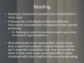Reading
• Reading is important to people in the medical field in
  many ways:
• Professionals in the Medical field read different
  instruments everyday that correspond to their specific
  profession.
   – Ex: Radiologists need to know how to read x-rays so they
     can properly diagnose patients.

• All professionals in the medical field need to know
  how to read their patients’ medical histories so they
  don’t prescribe medications that may be harmful to
  them or that could cause unintended effects when
  combined with other medicine they are already taking.
 