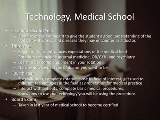 Technology, Medical School
• First and Second Year
   – Basic sciences are taught to give the student a good understanding of the
     body, how it works, and diseases they may encounter as a doctor.
• Third Year
   –   Begin rotations, introduces expectations of the medical field
   –   Rotations can include internal medicine, OB/GYN, and psychiatry.
   –   Learn to use some equipment in your rotation
   –   Narrow down what type of doctor you want to be
• Fourth Year
   – Specialization, complete rotation close to field of interest, get used to
     different technologies in the field as preparation for medical practice
   – Interact with patients, complete basic medical procedures.
   – Know how to use the technology you will be using the procedure.
• Board Exams
   – Taken in last year of medical school to become certified
 