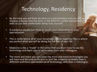 Technology, Residency
• By this time you will have decided on a specialization and you will basically
  shadow a doctor who has been in the ﬁeld for a while and perfect your
  skills so you feel comfortable doing it by yourself.

• A residency usually last three to seven years depending on your
  specialization.

• This is really where all of your knowledge comes together. This is where
  you perfect what you will be doing for the rest of your life.

• Medicine is like a “trade” in the sense that you learn how to use the
  technology and learn special techniques from your colleagues.

• The more and more you specialize the more and more technologies you
  will learn and become proﬁcient in. Just like surgeons probably have a
  different and more specialized set of technology skills than a radiologist.
 