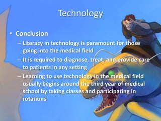 Technology
• Conclusion
  – Literacy in technology is paramount for those
    going into the medical field
  – It is required to diagnose, treat, and provide care
    to patients in any setting
  – Learning to use technology in the medical field
    usually begins around the third year of medical
    school by taking classes and participating in
    rotations
 