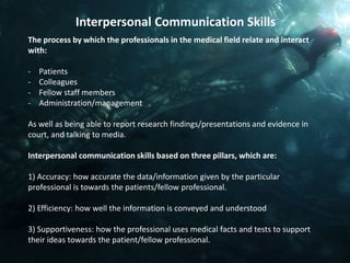 Interpersonal Communication Skills
The process by which the professionals in the medical field relate and interact
with:

-   Patients
-   Colleagues
-   Fellow staff members
-   Administration/management

As well as being able to report research findings/presentations and evidence in
court, and talking to media.

Interpersonal communication skills based on three pillars, which are:

1) Accuracy: how accurate the data/information given by the particular
professional is towards the patients/fellow professional.

2) Efficiency: how well the information is conveyed and understood

3) Supportiveness: how the professional uses medical facts and tests to support
their ideas towards the patient/fellow professional.
 