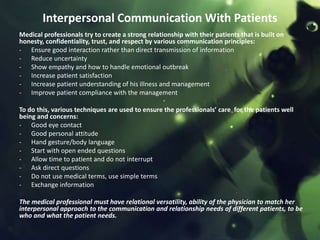 Interpersonal Communication With Patients
Medical professionals try to create a strong relationship with their patients that is built on
honesty, confidentiality, trust, and respect by various communication principles:
- Ensure good interaction rather than direct transmission of information
- Reduce uncertainty
- Show empathy and how to handle emotional outbreak
- Increase patient satisfaction
- Increase patient understanding of his illness and management
- Improve patient compliance with the management

To do this, various techniques are used to ensure the professionals’ care for the patients well
being and concerns:
- Good eye contact
- Good personal attitude
- Hand gesture/body language
- Start with open ended questions
- Allow time to patient and do not interrupt
- Ask direct questions
- Do not use medical terms, use simple terms
- Exchange information

The medical professional must have relational versatility, ability of the physician to match her
interpersonal approach to the communication and relationship needs of different patients, to be
who and what the patient needs.
 