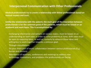 Interpersonal Communication with Other Professionals
Medical professionals try to create a relationship with fellow professionals based on
mutual respect and trust.

Unlike the relationship with the patient, the main goal of the interaction between
professionals is for the common good of the patients, which must be based on an
academic and work basis. This is accomplished by:

-   Exchanging information and options on various topics; must be based on an
    understanding on both sides in order to solve problems at hand. Both sides must
    be open to opposing ideas, as well as, curiosity to advance those ideas and
    willingness to work together towards a common goal.
-   Through consultations
-   Do your share part of work: collaboration between various professionals (E.g.
    Nurses and doctors)
-   Attendance of seminars, conferences and meetings to address new
    technology, innovations, and problems the professionals are facing.
 