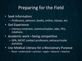 Preparing for the Field
• Seek Information
  – Professors, advisors, books, online, classes, etc.
• Get Experience
  – Literacy emersion, communication, labs, TA’s,
    rotations.
• Academic work—being competitive
  – GPA, MCAT, contact professors, extracurricular
    activities
• Use Medical Literacy for a Revisionary Purpose
  – Read—understand—connect—apply—observe—improve
 