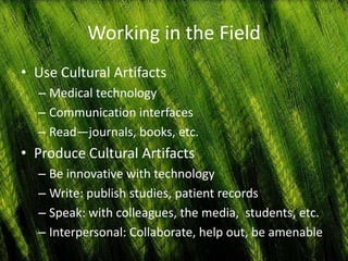 Working in the Field
• Use Cultural Artifacts
  – Medical technology
  – Communication interfaces
  – Read—journals, books, etc.
• Produce Cultural Artifacts
  – Be innovative with technology
  – Write: publish studies, patient records
  – Speak: with colleagues, the media, students, etc.
  – Interpersonal: Collaborate, help out, be amenable
 