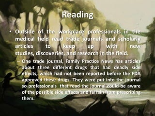 Reading
• Outside of the workplace professionals in the
  medical field read trade journals and scholarly
  articles     to     keep      up      with       new
  studies, discoveries, and research in the field.
   – One trade journal, Family Practice News has articles
     about three different drugs that had deadly side
     effects, which had not been reported before the FDA
     approved these drugs. They were put into the journal
     so professionals that read the journal could be aware
     of the possible side effects and refrain from prescribing
     them.
 