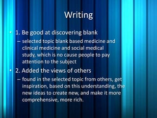 Writing
• 1. Be good at discovering blank
  – selected topic blank based medicine and
    clinical medicine and social medical
    study, which is no cause people to pay
    attention to the subject
• 2. Added the views of others
  – found in the selected topic from others, get
    inspiration, based on this understanding, the
    new ideas to create new, and make it more
    comprehensive, more rich.
 