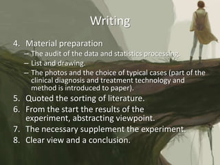 Writing
4. Material preparation
  – The audit of the data and statistics processing.
  – List and drawing.
  – The photos and the choice of typical cases (part of the
    clinical diagnosis and treatment technology and
    method is introduced to paper).
5. Quoted the sorting of literature.
6. From the start the results of the
   experiment, abstracting viewpoint.
7. The necessary supplement the experiment.
8. Clear view and a conclusion.
 