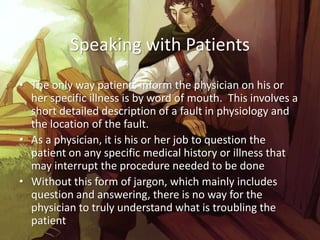 Speaking with Patients
• The only way patients inform the physician on his or
  her specific illness is by word of mouth. This involves a
  short detailed description of a fault in physiology and
  the location of the fault.
• As a physician, it is his or her job to question the
  patient on any specific medical history or illness that
  may interrupt the procedure needed to be done
• Without this form of jargon, which mainly includes
  question and answering, there is no way for the
  physician to truly understand what is troubling the
  patient
 