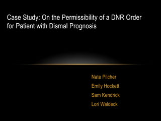 Case Study: On the Permissibility of a DNR Order
for Patient with Dismal Prognosis




                              Nate Pilcher
                              Emily Hockett
                              Sam Kendrick
                              Lori Waldeck
 