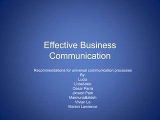 Effective Business
      Communication
Recommendations for universal communication processes
                         By:
                        Lucia
                     LiviaAckie
                    Cesar Parra
                    Jinwoo Park
                  MaimunaBaldeh
                      Vivian Le
                 Marlon Lawrence
 