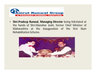 • Shri.Pradeep Runwal, Managing Director being felicitated at
  the hands of Shri.Manohar Joshi, former Chief Minister of
  Maharashtra at the Inauguration of the first Slum
  Rehabilitation Scheme.
 