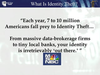 “ Each year, 7 to 10 million Americans fall prey to Identity Theft…  From massive data-brokerage firms to tiny local banks, your identity is irretrievably  ‘ out there. ’  ” What Is Identity Theft? 