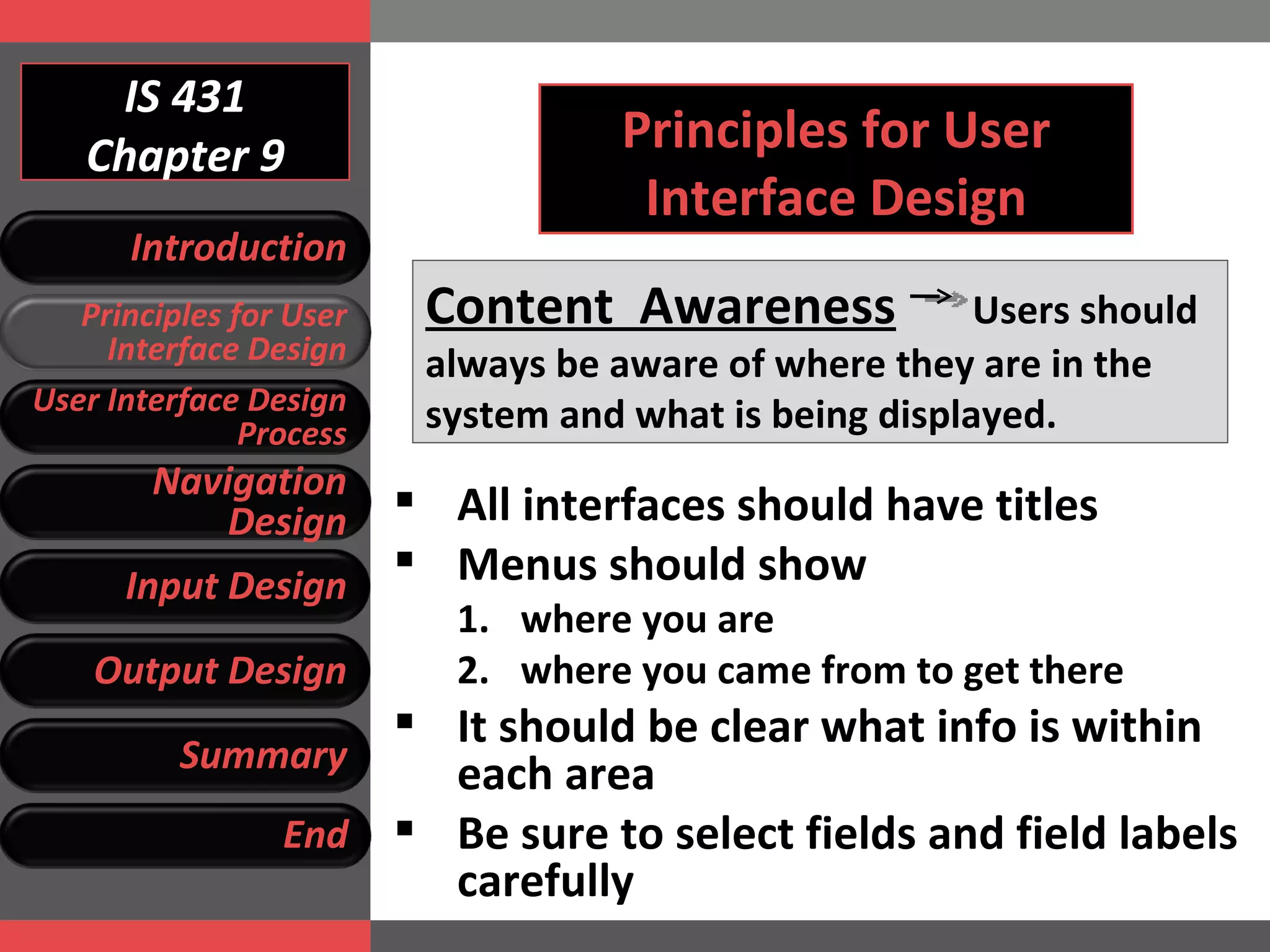 IS 431 Chapter 9 Principles for User Interface Design Content  Awareness   Users should always be aware of where they are in the system and what is being displayed. All interfaces should have titles Menus should show  where you are where you came from to get there It should be clear what info is within each area Be sure to select fields and field labels carefully Introduction Principles for User Interface Design User Interface Design Process Navigation Design Input Design Output Design Summary End 