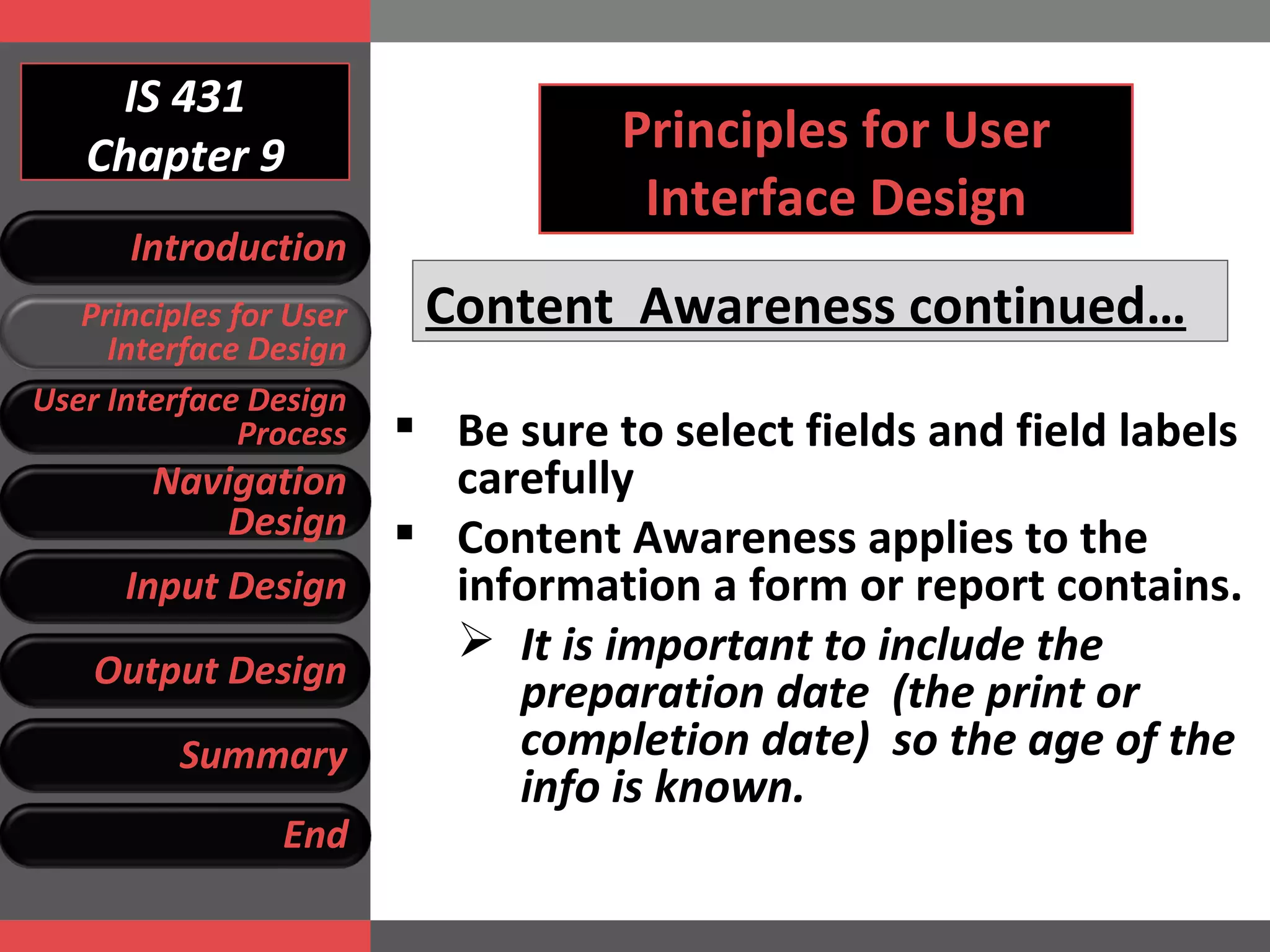 IS 431 Chapter 9 Principles for User Interface Design Content  Awareness continued… Be sure to select fields and field labels carefully Content Awareness applies to the information a form or report contains.  It is important to include the preparation date  (the print or completion date)  so the age of the info is known. Introduction Principles for User Interface Design User Interface Design Process Navigation Design Input Design Output Design Summary End 